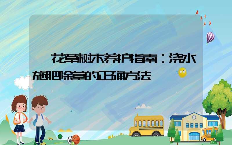  花草树木养护指南：浇水施肥除草的正确方法